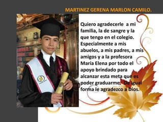 MARTINEZ GERENA MARLON CAMILO.
Quiero agradecerle a mi
familia, la de sangre y la
que tengo en el colegio.
Especialmente a mis
abuelos, a mis padres, a mis
amigos y a la profesora
María Elena por todo el
apoyo brindado para
alcanzar esta meta que es
poder graduarme. De igual
forma le agradezco a Dios.
 