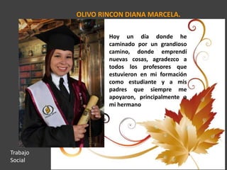 OLIVO RINCON DIANA MARCELA.
Hoy un día donde he
caminado por un grandioso
camino, donde emprendí
nuevas cosas, agradezco a
todos los profesores que
estuvieron en mi formación
como estudiante y a mis
padres que siempre me
apoyaron, principalmente a
mi hermano
Trabajo
Social
 
