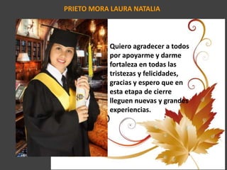 PRIETO MORA LAURA NATALIA
Quiero agradecer a todos
por apoyarme y darme
fortaleza en todas las
tristezas y felicidades,
gracias y espero que en
esta etapa de cierre
lleguen nuevas y grandes
experiencias.
 