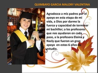 QUIMBAYO GARCIA MALORY VALENTINA
Agradezco a mis padres por el
apoyo en esta etapa de mi
vida, a Dios por darme la
fuerza y capacidad de terminar
mi bachiller; a los profesores
que nos ayudaron en cada
paso, a la profesora Eloina y
Nazly que fueron un gran
apoyo en estos 6 años de
estudio.
 