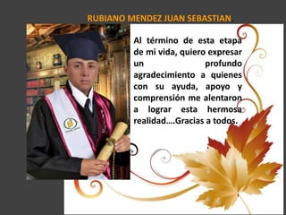 RUBIANO MENDEZ JUAN SEBASTIAN.
Al término de esta etapa
de mi vida, quiero expresar
un profundo
agradecimiento a quienes
con su ayuda, apoyo y
comprensión me alentaron
a lograr esta hermosa
realidad….Gracias a todos.
 