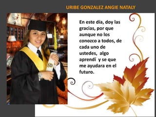 URIBE GONZALEZ ANGIE NATALY
En este día, doy las
gracias, por que
aunque no los
conozco a todos, de
cada uno de
ustedes, algo
aprendí y se que
me ayudara en el
futuro.
 