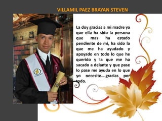 VILLAMIL PAEZ BRAYAN STEVEN.
La doy gracias a mi madre ya
que ella ha sido la persona
que mas ha estado
pendiente de mi, ha sido la
que me ha ayudado y
apoyado en todo lo que he
querido y la que me ha
sacado a delante y que pase
lo pase me ayuda en lo que
yo necesite….gracias por
todo.
 