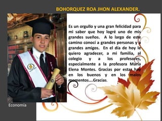 BOHORQUEZ ROA JHON ALEXANDER.
Es un orgullo y una gran felicidad para
mi saber que hoy logré uno de mis
grandes sueños. A lo largo de este
camino conocí a grandes personas y a
grandes amigos. En el día de hoy le
quiero agradecer, a mi familia, al
colegio y a los profesores,
especialmente a la profesora María
Elena Montes. Gracias por estar hay
en los buenos y en los malos
momentos….Gracias.
Economía
 