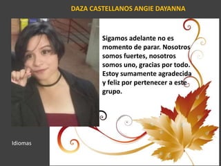 DAZA CASTELLANOS ANGIE DAYANNA
Sigamos adelante no es
momento de parar. Nosotros
somos fuertes, nosotros
somos uno, gracias por todo.
Estoy sumamente agradecida
y feliz por pertenecer a este
grupo.
Idiomas
 