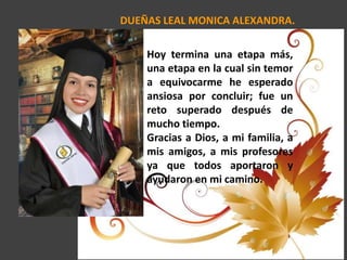 DUEÑAS LEAL MONICA ALEXANDRA.
Hoy termina una etapa más,
una etapa en la cual sin temor
a equivocarme he esperado
ansiosa por concluir; fue un
reto superado después de
mucho tiempo.
Gracias a Dios, a mi familia, a
mis amigos, a mis profesores
ya que todos aportaron y
ayudaron en mi camino.
 