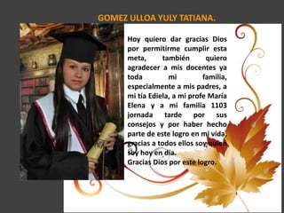 GOMEZ ULLOA YULY TATIANA.
Hoy quiero dar gracias Dios
por permitirme cumplir esta
meta, también quiero
agradecer a mis docentes ya
toda mi familia,
especialmente a mis padres, a
mi tía Ediela, a mi profe María
Elena y a mi familia 1103
jornada tarde por sus
consejos y por haber hecho
parte de este logro en mi vida,
gracias a todos ellos soy quien
soy hoy en día.
Gracias Dios por este logro.
 