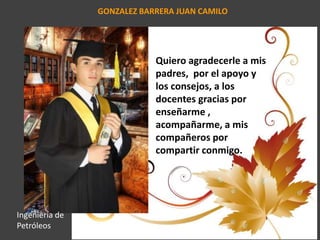 GONZALEZ BARRERA JUAN CAMILO
Quiero agradecerle a mis
padres, por el apoyo y
los consejos, a los
docentes gracias por
enseñarme ,
acompañarme, a mis
compañeros por
compartir conmigo.
Ingeniería de
Petróleos
 