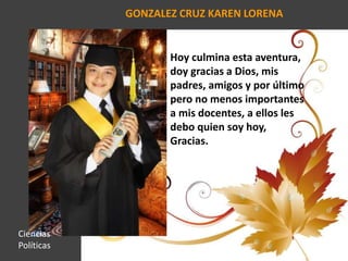 GONZALEZ CRUZ KAREN LORENA
Hoy culmina esta aventura,
doy gracias a Dios, mis
padres, amigos y por último
pero no menos importantes
a mis docentes, a ellos les
debo quien soy hoy,
Gracias.
Ciencias
Políticas
 
