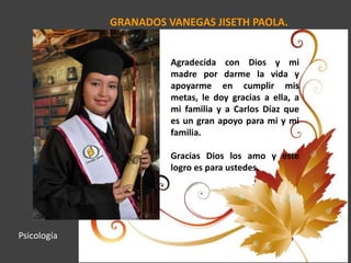 GRANADOS VANEGAS JISETH PAOLA.
Agradecida con Dios y mi
madre por darme la vida y
apoyarme en cumplir mis
metas, le doy gracias a ella, a
mi familia y a Carlos Díaz que
es un gran apoyo para mi y mi
familia.
Gracias Dios los amo y este
logro es para ustedes.
Psicología
 