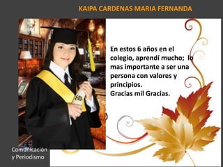 KAIPA CARDENAS MARIA FERNANDA
En estos 6 años en el
colegio, aprendí mucho; lo
mas importante a ser una
persona con valores y
principios.
Gracias mil Gracias.
Comunicación
y Periodismo
 