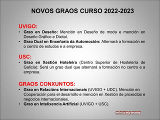 UVIGO:
• Grao en Deseño: Mención en Deseño de moda e mención en
Deseño Gráfico e Dixital.
• Grao Dual en Enxeñaría da Automoción: Alternará a formación en
o centro de estudos e a empresa.
USC:
• Grao en Xestión Hoteleira (Centro Superior de Hostelería de
Galicia): Será un grao dual que alternará a formación no centro e a
empresa.
GRAOS CONXUNTOS:
• Grao en Relacións Internacionais (UVIGO + UDC). Mención en
Cooperación para el desarrollo e mención en Xestión de proxectos e
negocios internacionales.
• Grao en Intelixencia Artificial (UVIGO + USC).
NOVOS GRAOS CURSO 2022-2023
 