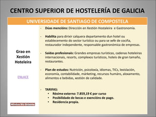 UNIVERSIDADE DE SANTIAGO DE COMPOSTELA
Grao en
Xestión
Hoteleira
ENLACE
- Dúas mencións: Dirección en Xestión Hostaleira e Gastronomía.
- Habilita para dirixir calquera departamento dun hotel ou
establecemento do sector turístico ou para se xefe de cociña,
restaurador independente, responsable gastronómica de empresas.
- Saídas profesionais: Grandes empresas turísticas, cadenas hoteleiras
internacionais, resorts, complexos turísticos, hoteis de gran tamaño,
restaurantes.
- Plan de estudos: Nutrición, psicoloxía, idiomas, TICs, lexislación,
economía, contabilidade, márketing, recursos humáns, aloxamento,
alimentos e bebidas, xestión de calidade.
- TARIFAS:
• Réxime externo: 7.859,19 € por curso
• Posibilidade de becas e exencións de pago.
• Residencia propia.
CENTRO SUPERIOR DE HOSTELERÍA DE GALICIA
 