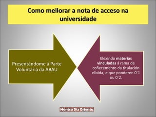 Como mellorar a nota de acceso na
universidade
Presentándome á Parte
Voluntaria da ABAU
Elexindo materias
vinculadas á rama de
coñecemento da titulación
elixida, e que ponderen 0´1
ou 0´2.
 