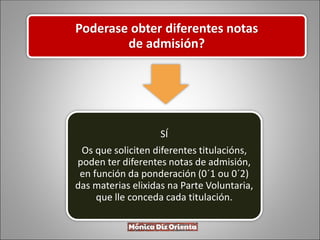 Poderase obter diferentes notas
de admisión?
SÍ
Os que soliciten diferentes titulacións,
poden ter diferentes notas de admisión,
en función da ponderación (0´1 ou 0´2)
das materias elixidas na Parte Voluntaria,
que lle conceda cada titulación.
 