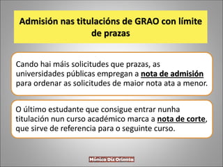 Admisión nas titulacións de GRAO con límite
de prazas
Cando hai máis solicitudes que prazas, as
universidades públicas empregan a nota de admisión
para ordenar as solicitudes de maior nota ata a menor.
O último estudante que consigue entrar nunha
titulación nun curso académico marca a nota de corte,
que sirve de referencia para o seguinte curso.
 
