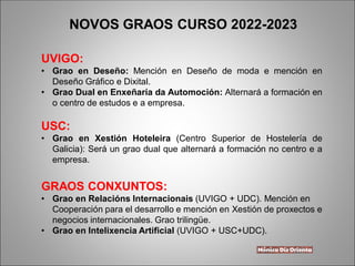 UVIGO:
• Grao en Deseño: Mención en Deseño de moda e mención en
Deseño Gráfico e Dixital.
• Grao Dual en Enxeñaría da Automoción: Alternará a formación en
o centro de estudos e a empresa.
USC:
• Grao en Xestión Hoteleira (Centro Superior de Hostelería de
Galicia): Será un grao dual que alternará a formación no centro e a
empresa.
GRAOS CONXUNTOS:
• Grao en Relacións Internacionais (UVIGO + UDC). Mención en
Cooperación para el desarrollo e mención en Xestión de proxectos e
negocios internacionales. Grao trilingüe.
• Grao en Intelixencia Artificial (UVIGO + USC+UDC).
NOVOS GRAOS CURSO 2022-2023
 