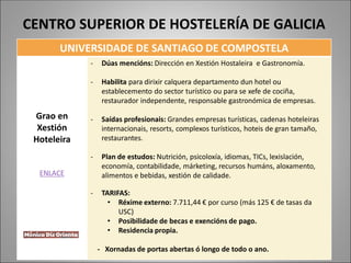 UNIVERSIDADE DE SANTIAGO DE COMPOSTELA
Grao en
Xestión
Hoteleira
ENLACE
- Dúas mencións: Dirección en Xestión Hostaleira e Gastronomía.
- Habilita para dirixir calquera departamento dun hotel ou
establecemento do sector turístico ou para se xefe de cociña,
restaurador independente, responsable gastronómica de empresas.
- Saídas profesionais: Grandes empresas turísticas, cadenas hoteleiras
internacionais, resorts, complexos turísticos, hoteis de gran tamaño,
restaurantes.
- Plan de estudos: Nutrición, psicoloxía, idiomas, TICs, lexislación,
economía, contabilidade, márketing, recursos humáns, aloxamento,
alimentos e bebidas, xestión de calidade.
- TARIFAS:
• Réxime externo: 7.711,44 € por curso (más 125 € de tasas da
USC)
• Posibilidade de becas e exencións de pago.
• Residencia propia.
- Xornadas de portas abertas ó longo de todo o ano.
CENTRO SUPERIOR DE HOSTELERÍA DE GALICIA
 