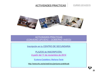 29 
ACTIVIDADES PRACTICAS 
ACTIVIDADES PRÁCTICAS 
(CONVENIO UPV/EHU – GOBIERNO VASCO) 
Inscripción en tu CENTRO DE SECUNDARIA 
PLAZOS de INSCRIPCIÓN: 
A partir del 11 de noviembre de 2014 
Euskera-Castellano: Mañana-Tarde 
http://www.ehu.es/es/web/sou/jarduera-praktikoak 
CURSO 2014/2015 
 