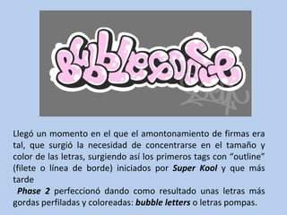 Llegó un momento en el que el amontonamiento de firmas era tal, que surgió la necesidad de concentrarse en el tamaño y color de las letras, surgiendo así los primeros tags con “outline” (filete o línea de borde) iniciados por  Super Kool  y que más tarde Phase 2  perfeccionó dando como resultado unas letras más gordas perfiladas y coloreadas:  bubble letters  o letras pompas. 