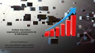 Análisis descriptivo:
organización y presentación de
la información
Procesos Estadísticos 1
Dra. Sonia Miriam López Cureño
Facultad de Estudios Superiores Iztacala
 