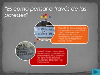 El graffiti de contenido social
                     rompe así con el texto trivial,
                     y se convierte en una
                     denuncia o en una
                     advertencia que algunas
                     veces está cargada de
                     mucho humor.




En definitiva es una manera
de recobrara la palabra, una
práctica popular y creativa
de agrietar los discursos
monolíticos del poder y las
instituciones
 