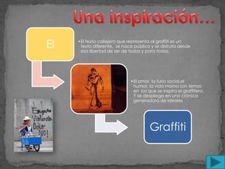 El   •El texto callejero que representa al graffiti es un
      texto diferente, se hace público y se disfruta desde
      esa libertad de ser de todos y para todos.




                             •El amor, la furia social,el
                              humor, la vida misma son temas
                              en los que se inspira el graffitero.
                              Y se despliega en una crónica
                              generadora de ideales




                                      Graffiti
 