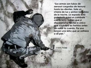 “Sus armas son tubos de
aerosol cargados de ternura
hasta los dientes. Sale un
chorro de luz y pintan los labios
de la noche. La espada está
guardada para un combate
con la luna. Saben que si
disparan una flecha lo único
que sucederá es herirlos antes
de soltar la cuerda. Por eso
lanzan una letra que se adhiere
a su piel.”
 