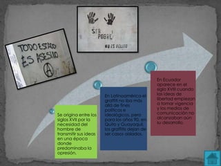 En Ecuador
                                                aparece en el
                                                siglo XVIII cuando
                       En Latinoamérica el      las ideas de
                       graffiti no iba más      libertad empiezan
                       allá de fines            a tomar vigencia
                       políticos e              y los medios de
Se origina entre los   ideológicos, pero        comunicación no
siglos XVII por la     para los años 90, en     alcanzaban aún
necesidad del          Quito y Guayaquil,       su desarrollo.
hombre de              los graffitis dejan de
transmitir sus ideas   ser casos aislados.
en una época
donde
predominaba la
opresión.
 