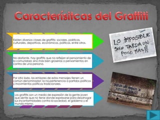 -


    Existen diversos clases de graffitis: sociales, poéticos,
    culturales, deportivos, económicos, políticos, entre otros.


.

    No obstante, hay graffitis que no reflejan el pensamiento de
    la comunidad, sino más bien groserías o pensamientos en
    contra de una persona.

.

    Por otro lado, los emisores de estos mensajes tienen un
    común denominador: la no-pertenencia a partidos políticos
    y movimientos políticos tradicionales.



     Los graffitis son un medio de expresión de la gente joven
     que siente que no tiene donde expresarse para desahogar
     sus inconformidades contra la sociedad, el gobierno y el
     mundo mismo.
 