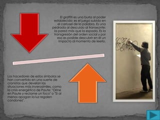El graffiti es una burla al poder
                               establecido: es el juego subido en
                                  el carrusel de la palabra. Es una
                              pedrada al descuido al transeúnte:
                               la pared más que la espada. Es la
                               transgresión del orden social y por
                                 eso es posible descubrir en él un
                                  impacto al momento de leerlo.




Los hacedores de estos símbolos se
han convertido en una suerte de
cronistas que develan las
situaciones más inverosímiles, como
la crisis energética de Paute: "Orine
en Paute y reclame un foco" o "Si al
menos apagan la luz regalen
condones".
 