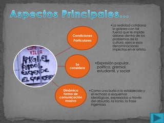 •La realidad cotidiana
                                lo golpea con tal
                                fuerza que le impide
       Condiciones              aislarse dentro de los
       Particulares             problemas de la
                                cultura, ejerce esas
                                denominaciones
                                implícitas en el artista.



        Se            •Expresión popular,
     considera         política, gremial,
                       estudiantil, y social




  Dinámica       •Como una burla a lo establecido y
  forma de        el rechazo a esquemas
comunicación      ideológicos, expresados a través
   masiva         del absurdo, la ironía, la frase
                  ingeniosa
 