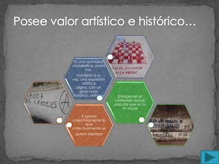 Es una actividad
clandestina, anóni
       ma,
   contiene a su
vez, una expresión
      artística
   digna, con un
     gran valor
 histórico, artístico    Enriquecen el
                        contenido social,
                        popular que es su
                            fin inicial

     E.xpresa
colectivamente lo
       que
colectivamente se
 quiere expresar
 