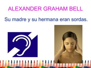 ALEXANDER GRAHAM BELL
Su madre y su hermana eran sordas.
 