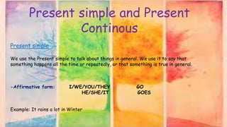 Present simple and Present
Continous
Present simple
We use the Present simple to talk about things in general. We use it to say that
something happens all the time or repeatedly, or that something is true in general.
-Affirmative form: I/WE/YOU/THEY GO
HE/SHE/IT GOES
Example: It rains a lot in Winter
 