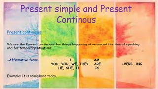 Present simple and Present
Continous
Present continuous
We use the Present continuous for things happening at or around the time of speaking
and for temporary situations.
-Affirmative form: I AM
YOU, YOU, WE, THEY ARE +VERB –ING
HE, SHE, IT IS
Example: It is rainig hard today.
 