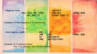 -Negative form: I AM NOT
YOU, YOU, WE, THEY ARE NOT +VERB –ING
HE, SHE, IT IS NOT (ISN´T)
Example: At the momento, it is not snowing.
-Interrogative form: AM I
ARE YOU +VERB -ING
IS HE/SHE/IT
ARE WE/YOU/THEY
Example: Is it snowing today?
Yes, it is snowing / No, it is not snowing
 