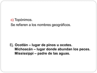 c) Topónimos.
Se refieren a los nombres geográficos.
Ej. Ocotlán – lugar de pinos u ocotes.
Michoacán – lugar donde abundan los peces.
Mississippi – padre de las aguas.
 