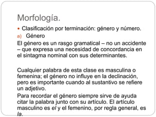 Morfología.
 Clasificación por terminación: género y número.
a) Género
El género es un rasgo gramatical – no un accidente
– que expresa una necesidad de concordancia en
el sintagma nominal con sus determinantes.
Cualquier palabra de esta clase es masculina o
femenina; el género no influye en la declinación,
pero es importante cuando al sustantivo se refiere
un adjetivo.
Para recordar el género siempre sirve de ayuda
citar la palabra junto con su artículo. El artículo
masculino es el y el femenino, por regla general, es
la.
 