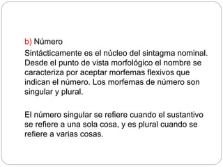 b) Número
Sintácticamente es el núcleo del sintagma nominal.
Desde el punto de vista morfológico el nombre se
caracteriza por aceptar morfemas flexivos que
indican el número. Los morfemas de número son
singular y plural.
El número singular se refiere cuando el sustantivo
se refiere a una sola cosa, y es plural cuando se
refiere a varias cosas.
 