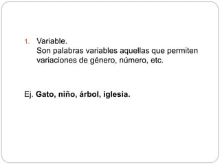 1. Variable.
Son palabras variables aquellas que permiten
variaciones de género, número, etc.
Ej. Gato, niño, árbol, iglesia.
 