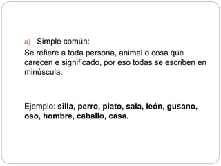 a) Simple común:
Se refiere a toda persona, animal o cosa que
carecen e significado, por eso todas se escriben en
minúscula.
Ejemplo: silla, perro, plato, sala, león, gusano,
oso, hombre, caballo, casa.
 