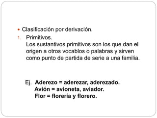  Clasificación por derivación.
1. Primitivos.
Los sustantivos primitivos son los que dan el
origen a otros vocablos o palabras y sirven
como punto de partida de serie a una familia.
Ej. Aderezo = aderezar, aderezado.
Avión = avioneta, aviador.
Flor = florería y florero.
 