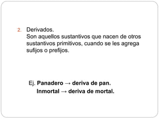 2. Derivados.
Son aquellos sustantivos que nacen de otros
sustantivos primitivos, cuando se les agrega
sufijos o prefijos.
Ej. Panadero → deriva de pan.
Inmortal → deriva de mortal.
 