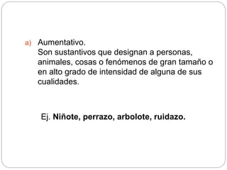 a) Aumentativo.
Son sustantivos que designan a personas,
animales, cosas o fenómenos de gran tamaño o
en alto grado de intensidad de alguna de sus
cualidades.
Ej. Niñote, perrazo, arbolote, ruidazo.
 