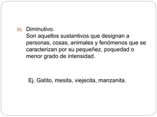 b) Diminutivo.
Son aquellos sustantivos que designan a
personas, cosas, animales y fenómenos que se
caracterizan por su pequeñez, poquedad o
menor grado de intensidad.
Ej. Gatito, mesita, viejecita, manzanita.
 