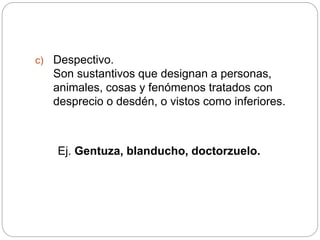 c) Despectivo.
Son sustantivos que designan a personas,
animales, cosas y fenómenos tratados con
desprecio o desdén, o vistos como inferiores.
Ej. Gentuza, blanducho, doctorzuelo.
 