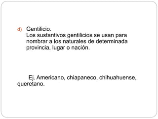 d) Gentilicio.
Los sustantivos gentilicios se usan para
nombrar a los naturales de determinada
provincia, lugar o nación.
Ej. Americano, chiapaneco, chihuahuense,
queretano.
 