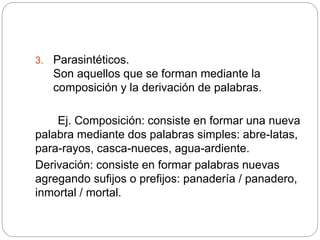 3. Parasintéticos.
Son aquellos que se forman mediante la
composición y la derivación de palabras.
Ej. Composición: consiste en formar una nueva
palabra mediante dos palabras simples: abre-latas,
para-rayos, casca-nueces, agua-ardiente.
Derivación: consiste en formar palabras nuevas
agregando sufijos o prefijos: panadería / panadero,
inmortal / mortal.
 