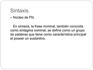 Sintaxis.
 Núcleo de FN.
En sintaxis, la frase nominal, también conocida
como sintagma nominal, se define como un grupo
de palabras que tiene como característica principal
el poseer un sustantivo.
 